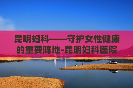 昆明妇科——守护女性健康的重要阵地-昆明妇科医院