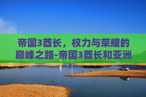 帝国3酋长，权力与荣耀的巅峰之路-帝国3酋长和亚洲王朝哪个好