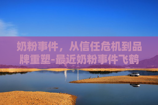 奶粉事件，从信任危机到品牌重塑-最近奶粉事件飞鹤有发了什么声明吗是真的吗