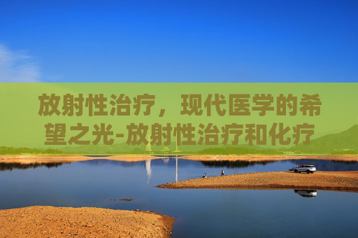 放射性治疗，现代医学的希望之光-放射性治疗和化疗的区别
