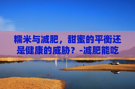 糯米与减肥，甜蜜的平衡还是健康的威胁？-减肥能吃糯米吗会胖吗
