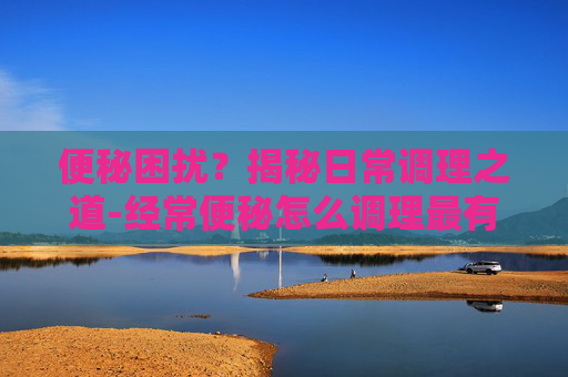 便秘困扰？揭秘日常调理之道-经常便秘怎么调理最有效