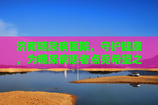 济南糖尿病医院，守护健康，为糖尿病患者点亮希望之光-济南糖尿病医院排名最好的医院