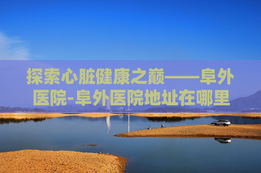 探索心脏健康之巅——阜外医院-阜外医院地址在哪里