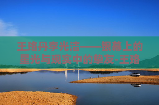 王珞丹李光洁——银幕上的星光与现实中的挚友-王珞丹李光洁什么关系