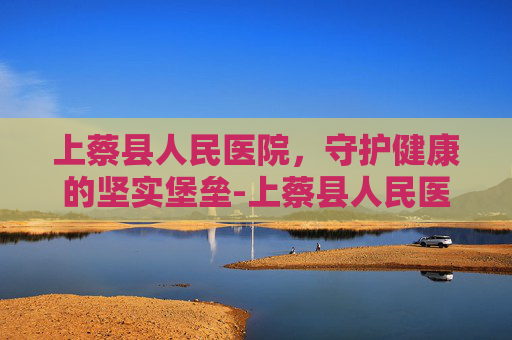 上蔡县人民医院，守护健康的坚实堡垒-上蔡县人民医院领导班子名单