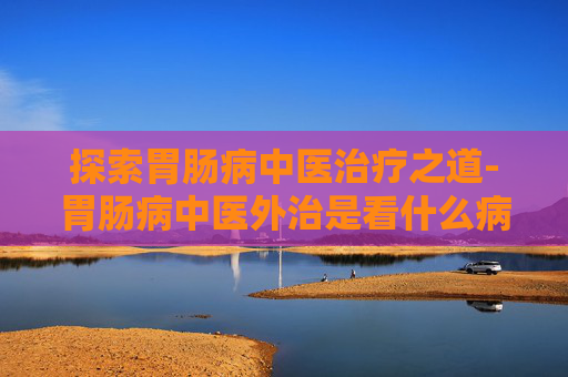 探索胃肠病中医治疗之道-胃肠病中医外治是看什么病的