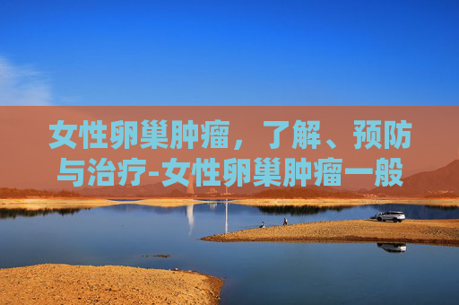女性卵巢肿瘤，了解、预防与治疗-女性卵巢肿瘤一般是良性还是恶性