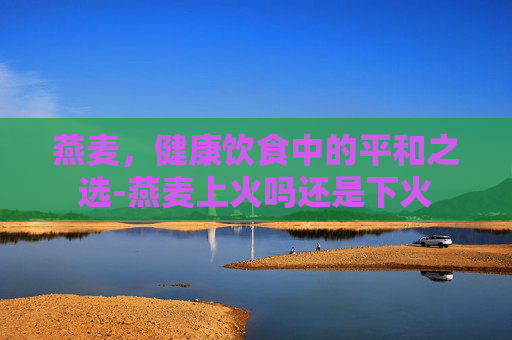 燕麦，健康饮食中的平和之选-燕麦上火吗还是下火
