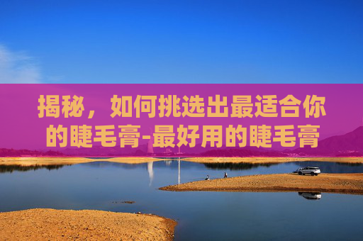 揭秘，如何挑选出最适合你的睫毛膏-最好用的睫毛膏防水不晕染第一名