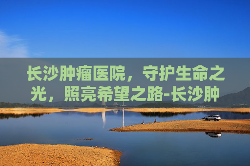 长沙肿瘤医院，守护生命之光，照亮希望之路-长沙肿瘤医院在哪里