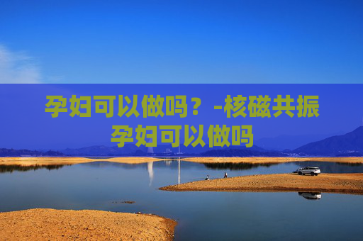 孕妇可以做吗？-核磁共振孕妇可以做吗