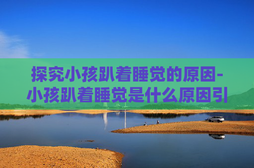 探究小孩趴着睡觉的原因-小孩趴着睡觉是什么原因引起的