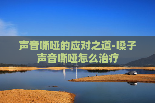 声音嘶哑的应对之道-嗓子声音嘶哑怎么治疗
