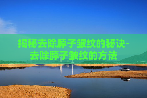 揭秘去除脖子皱纹的秘诀-去除脖子皱纹的方法
