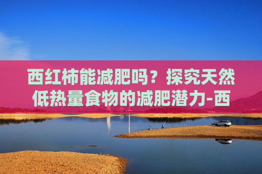 西红柿能减肥吗？探究天然低热量食物的减肥潜力-西红柿能减肥吗?