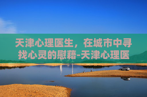 天津心理医生，在城市中寻找心灵的慰藉-天津心理医生哪个医院最好