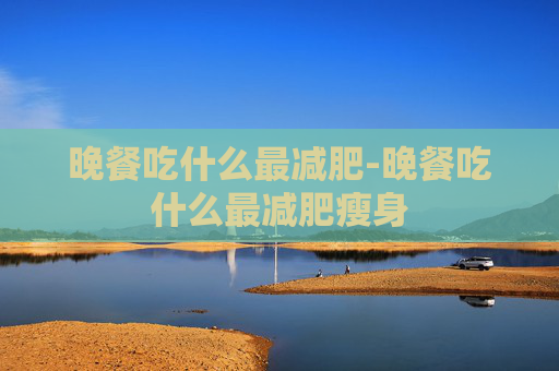晚餐吃什么最减肥-晚餐吃什么最减肥瘦身