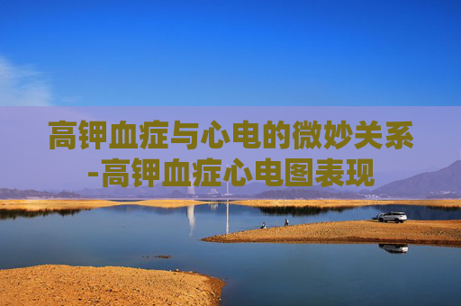 高钾血症与心电的微妙关系-高钾血症心电图表现