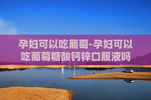 孕妇可以吃葡萄-孕妇可以吃葡萄糖酸钙锌口服液吗