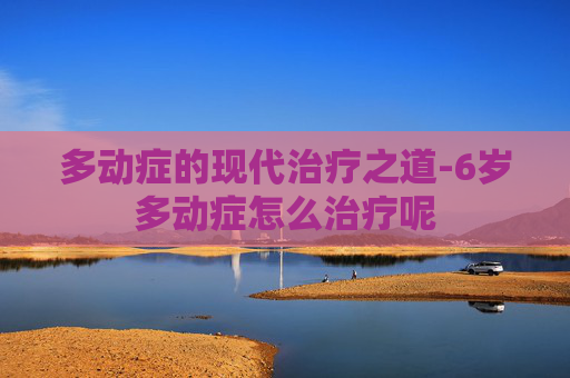 多动症的现代治疗之道-6岁多动症怎么治疗呢