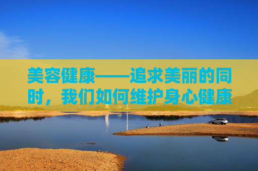 美容健康——追求美丽的同时，我们如何维护身心健康？-美容健康管理中心具体做什么