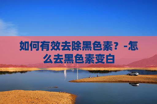 如何有效去除黑色素？-怎么去黑色素变白