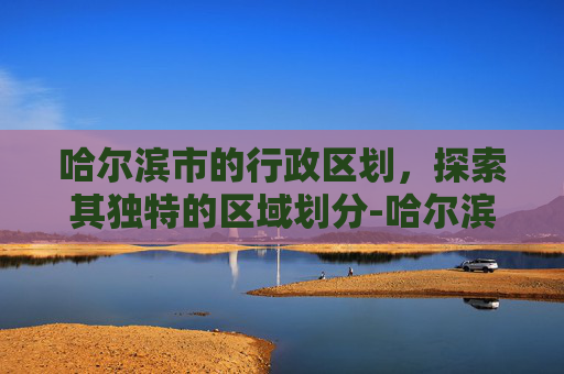 哈尔滨市的行政区划，探索其独特的区域划分-哈尔滨市有几个区都叫什么区