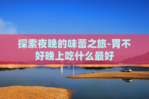 探索夜晚的味蕾之旅-胃不好晚上吃什么最好