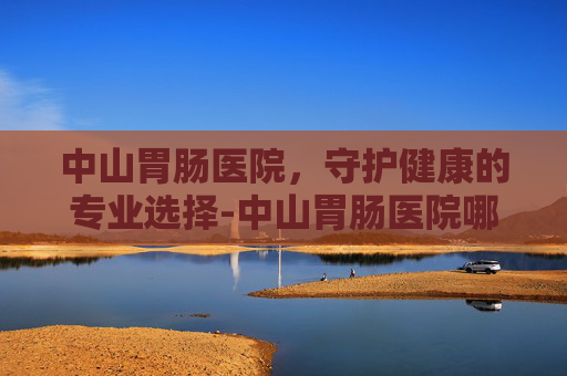 中山胃肠医院，守护健康的专业选择-中山胃肠医院哪家好