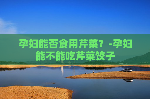 孕妇能否食用芹菜？-孕妇能不能吃芹菜饺子
