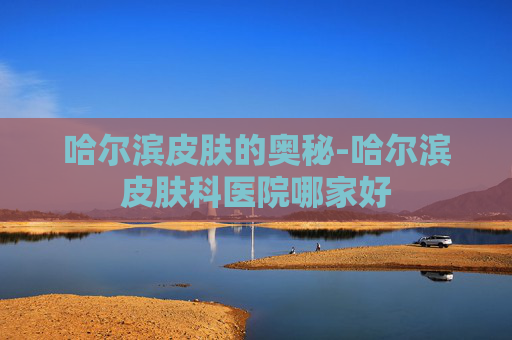 哈尔滨皮肤的奥秘-哈尔滨皮肤科医院哪家好