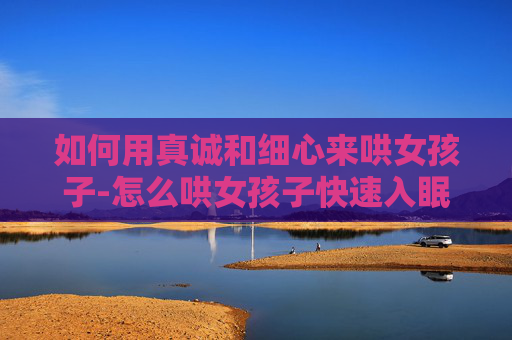 如何用真诚和细心来哄女孩子-怎么哄女孩子快速入眠
