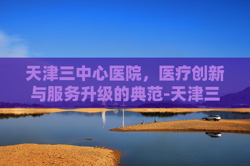 天津三中心医院，医疗创新与服务升级的典范-天津三中心医院挂号网上预约挂号