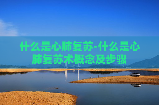 什么是心肺复苏-什么是心肺复苏术概念及步骤