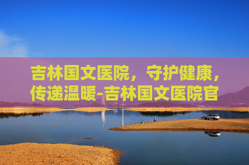 吉林国文医院，守护健康，传递温暖-吉林国文医院官网