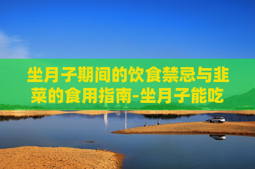 坐月子期间的饮食禁忌与韭菜的食用指南-坐月子能吃韭菜吗?会回奶吗