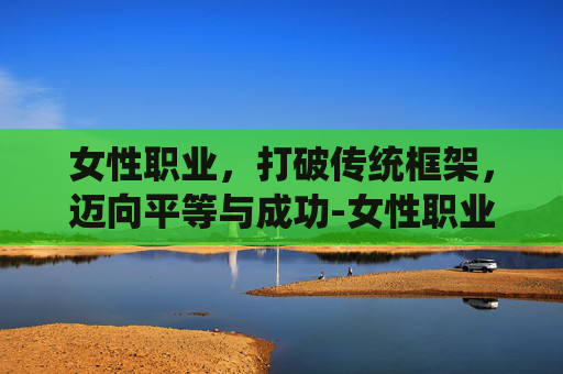 女性职业，打破传统框架，迈向平等与成功-女性职业大全一览表
