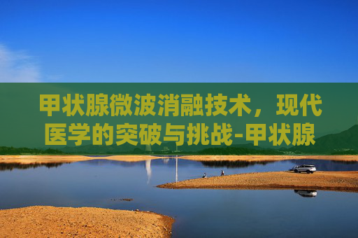 甲状腺微波消融技术，现代医学的突破与挑战-甲状腺微波消融术的利弊