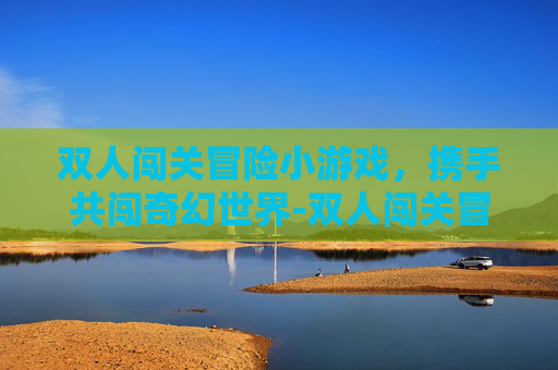 双人闯关冒险小游戏，携手共闯奇幻世界-双人闯关冒险小游戏推荐