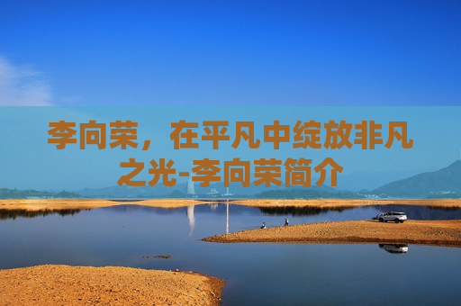 李向荣，在平凡中绽放非凡之光-李向荣简介