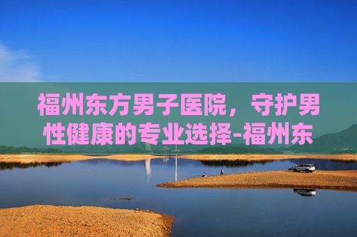 福州东方男子医院，守护男性健康的专业选择-福州东方男子医院可靠吗