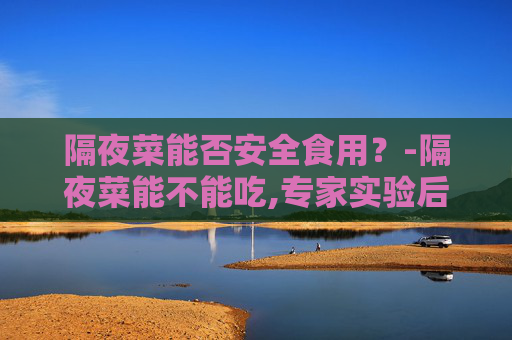 隔夜菜能否安全食用？-隔夜菜能不能吃,专家实验后说出了实情