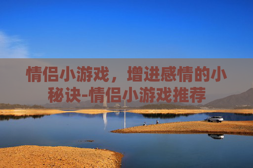 情侣小游戏，增进感情的小秘诀-情侣小游戏推荐