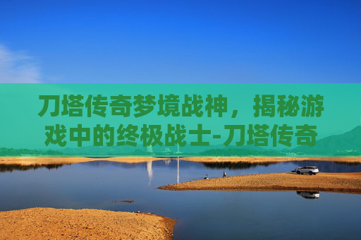 刀塔传奇梦境战神，揭秘游戏中的终极战士-刀塔传奇梦境战神是谁