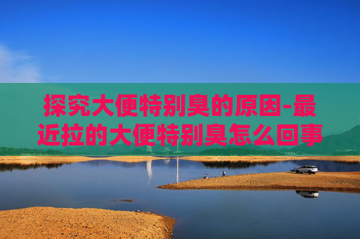 探究大便特别臭的原因-最近拉的大便特别臭怎么回事