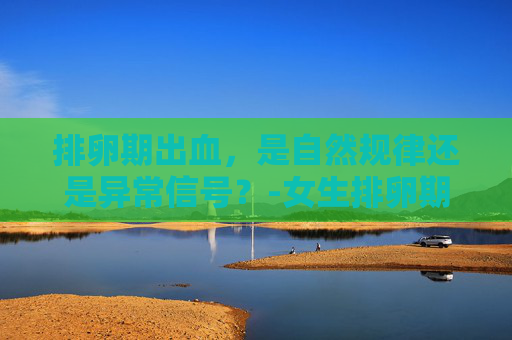 排卵期出血，是自然规律还是异常信号？-女生排卵期会不会出血