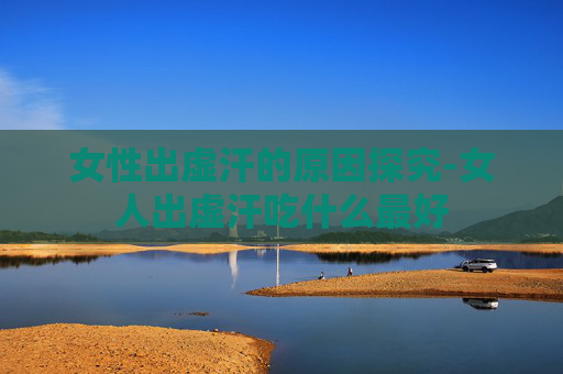 女性出虚汗的原因探究-女人出虚汗吃什么最好