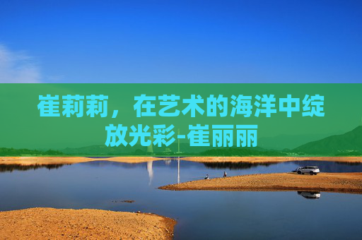 崔莉莉，在艺术的海洋中绽放光彩-崔丽丽