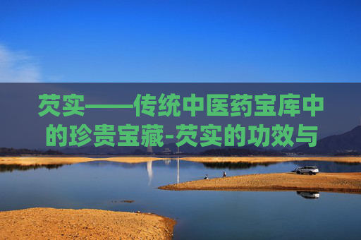 芡实——传统中医药宝库中的珍贵宝藏-芡实的功效与作用主要治什么病